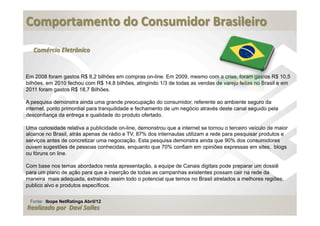  
Comportamento	
  do	
  Consumidor	
  Brasileiro	
  
	
  
   Comércio	
  Eletrônico


Em 2008 foram gastos R$ 8,2 bilhões em compras on-line. Em 2009, mesmo com a crise, foram gastos R$ 10,5
bilhões, em 2010 fechou com R$ 14,8 bilhões, atingindo 1/3 de todas as vendas de varejo feitas no Brasil e em
2011 foram gastos R$ 18,7 Bilhões.

A pesquisa demonstra ainda uma grande preocupação do consumidor, referente ao ambiente seguro da
internet, ponto primordial para tranquilidade e fechamento de um negócio através deste canal seguido pela
desconfiança da entrega e qualidade do produto ofertado.

Uma curiosidade relativa a publicidade on-line, demonstrou que a internet se tornou o terceiro veículo de maior
alcance no Brasil, atrás apenas de rádio e TV, 87% dos internautas utilizam a rede para pesquisar produtos e
serviços antes de concretizar uma negociação. Esta pesquisa demonstra ainda que 90% dos consumidores
ouvem sugestões de pessoas conhecidas, enquanto que 70% confiam em opiniões expressas em sites, blogs
ou fóruns on line.

Com base nos temas abordados nesta apresentação, a equipe de Canais digitais pode preparar um dossiê
para um plano de ação para que a inserção de todas as campanhas existentes possam cair na rede da
maneira mais adequada, extraindo assim todo o potencial que temos no Brasil atrelados a melhores regiões,
publico alvo e produtos específicos.

 Fonte: Ibope NetRatings Abril/12
Realizado	
  por	
  	
  Davi	
  Salles
 