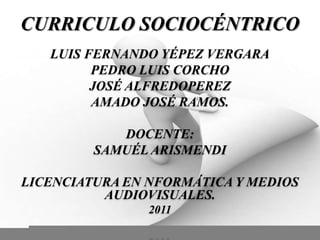 CURRICULO SOCIOCÉNTRICO LUIS FERNANDO YÉPEZ VERGARA PEDRO LUIS CORCHO  JOSÉ ALFREDOPEREZ  AMADO JOSÉ RAMOS.  DOCENTE: SAMUÉL ARISMENDI  LICENCIATURA EN NFORMÁTICA Y MEDIOS AUDIOVISUALES.  2011 