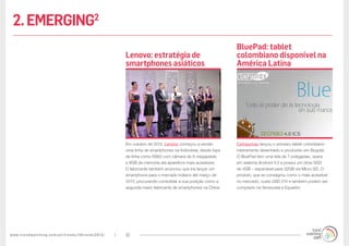 www.trendwatching.com/pt/trends/10trends2013/ 10
Compumax lançou o primeiro tablet colombiano
inteiramente desenhado e produzido em Bogotá.
O BluePad tem uma tela de 7 polegadas, opera
em sistema Android 4.0 e possui um drive SSD
de 4GB – expansível para 32GB via Micro SD. O
produto, que se consagrou como o mais acessível
no mercado, custa USD 214 e também podem ser
comprado na Venezuela e Equador.
Em outubro de 2012, Lenovo começou a vender
uma linha de smartphones na Indonésia; desde tops
de linha como K860 com câmera de 8 megapixels
e 8GB de memória até aparelhos mais acessíveis.
O fabricante também anunciou que iria lançar um
smartphone para o mercado indiano até março de
2013, procurando consolidar a sua posição como a
segunda maior fabricante de smartphones na China.
BluePad: tablet
colombiano disponível na
América Latina
Lenovo: estratégia de
smartphones asiáticos
2.EMERGING2
 