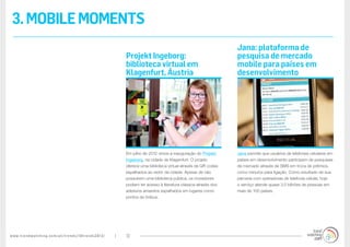 www.trendwatching.com/pt/trends/10trends2013/ 12
3.MOBILEMOMENTS
Jana permite que usuários de telefones celulares em
países em desenvolvimento participem de pesquisas
de mercado através de SMS em troca de prêmios,
como minutos para ligação. Como resultado de sua
parceria com operadoras de telefonia celular, hoje
o serviço atende quase 3,5 bilhões de pessoas em
mais de 100 países.
Em julho de 2012 vimos a inauguração do Projekt
Ingeborg, na cidade de Klagenfurt. O projeto
oferece uma biblioteca virtual através de QR codes
espalhados ao redor da cidade. Apesar de não
possuírem uma biblioteca pública, os moradores
podiam ter acesso à literatura clássica através dos
adesivos amarelos espalhados em lugares como
pontos de ônibus.
Jana: plataforma de
pesquisa de mercado
mobile para países em
desenvolvimento
Projekt Ingeborg:
biblioteca virtual em
Klagenfurt, Áustria
 