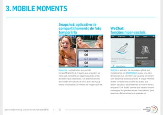 www.trendwatching.com/pt/trends/10trends2013/ 13
3.MOBILEMOMENTS
WeChat o aplicativo de mensagens global que
mencionamos em EMERGING² possui uma série
de recursos que permitem que usuários conversem
com estranhos randomicamente. A função “Remote
Shake” conecta dois usuários ao acaso, que
devem sacudir os seus telefones ao mesmo tempo,
enquanto “Drift Bottle” permite que usuários enviem
mensagens em garrafas virtuais “mar adentro” para
serem recolhidas (e lidas) por qualquer um.
Snapchat é um aplicativo que permite
compartilhamento de imagens que só podem ser
vistas pelo recipiente por alguns segundos antes
de serem “auto-destruídas”. Os desenvolvedores
anunciaram em outubro de 2012 que o serviço já
estava processando 20 milhões de imagens por dia.
WeChat:
funções hiper-sociais
Snapchat: aplicativo de
compartilhamento de foto
temporário
 