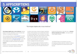www.trendwatching.com/pt/trends/10trends2013/ 18
5.APPSCRIPTIONS
Tecnologias digitais são a nova medicina, médicos
passam a recorrer a aplicativos e outros serviços para
melhorar os resultados de tratamentos.
No ano passado já falamos de DIY HEALTH* mas além
de já ser possível encontrar mais de 13 mil aplicativos
de saúde disponíveis na app store da Apple o que mais
importa agora é encontrar o MELHOR deles. Já que
é uma questão de saúde, eles devem ser precisos e
seguros.
Portanto, em 2013 consumidores se voltarão para
profissionais e instituições médicas para pedir
conselhos sobre essas novas tecnologias e aplicativos
médicos. Será esperado que os profissionais receitem
os melhores apps (assim como remédios) como parte
de tratamentos. Além disso, para provedores de saúde,
estes “remédios digitais” prometem reduzir custos
tornando o consumidor mais consciente sobre a sua
saúde, melhorar resultados, e permitir monitoramento
remoto e captação de sinais antecipados.
Mesmo que você não esteja na indústria da saúde, e
acha que APPSCRIPTIONS não é relevante para você,
podemos apostar que uma hora gasta observando a
tendência fundamental por trás disso tudo – serviços
delivery baseados em mobile – pode gerar alguns
novos insights rentáveis.
* DIY HEALTH trata de consumidores que usam a
tecnologia para rastrear, gerenciar, monitorar e melhorar
a sua saúde. Geralmente de maneira informal e auto
imposta.
“Tecnologias digitais são a nova medicina.”
 