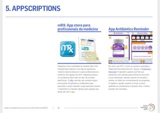 www.trendwatching.com/pt/trends/10trends2013/ 19
5.appscriptions
Em junho de 2012 o fundo do governo australiano
“National Prescribing Service”, lançou o Antibiotics
Reminder O aplicativo gratuito permite que
pacientes criem alertas para lembrá-los de tomar
a sua medicação, rastrear quando foi tomada e
manter um diário de monitoramento do progresso.
O objetivo é ajudar usuários a tomar os seus
antibióticos corretamente e também tirar o melhor
proveito dos remédios.
Happtique (uma subsidiária do Greater New York
Hospital Association) é uma loja de aplicativos
médicos desenvolvida por e para profissionais da
medicina. Em agosto de 2012, Happtique lançou
um programa piloto para um app de receitas
eletrônicas. O mRx, permite que médicos façam
prescrições de aplicativos certificados para
pacientes e então rastreiem quais pacientes fizeram
o download ou mandem alertas para aqueles que
ainda não tem o app.
App Antibiotics Reminder
mRX: App store para
profissionais da medicina
 