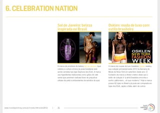 www.trendwatching.com/pt/trends/10trends2013/ 25
6.CELEBRATIONNATION
A marca de roupas de luxo brasileira Osklen revelou
sua coleção primavera/verão 2013 na Semana de
Moda de Nova York em setembro deste ano. O
fundador da marca e diretor criativo disse que o
estilo da coleção é “a alma brasileira encontra o
sonho californiano... só que moderno.” Hoje a marca
possui 62 lojas no Brasil e já pode ser comprada em
lojas dos EUA, Japão e Itália, além de outros.
A marca de produtos de beleza Sol de Janeiro, (que
celebra a cultura icônica da praia brasileira) está
sendo vendida nas lojas Sephora dos EUA. A marca
usa ingredientes tradicionais como grãos de café
verde (que previnem radicais livres de prejudicar
células da pele) e antioxidantes de extratos de açaí.
Osklen: moda de luxo com
estilo brasileiro
Sol de Janeiro: beleza
inspirada no Brasil
 