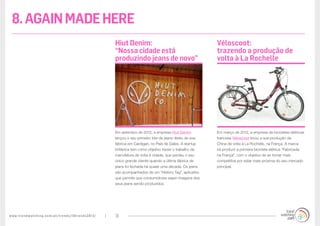 www.trendwatching.com/pt/trends/10trends2013/ 31
Em março de 2012, a empresa de bicicletas elétricas
francesa Véloscoot levou a sua produção da
China de volta à La Rochelle, na França. A marca
irá produzir a primeira bicicleta elétrica “Fabricada
na França”, com o objetivo de se tornar mais
competitiva por estar mais próxima do seu mercado
principal.
Em setembro de 2012, a empresa Hiut Denim
lançou o seu primeiro lote de jeans direto de sua
fábrica em Cardigan, no País de Gales. A startup
britânica tem como objetivo trazer o trabalho da
manufatura de volta à cidade, que perdeu o seu
único grande cliente quando a última fábrica de
jeans foi fechada há quase uma década. Os jeans
são acompanhados de um “History Tag”, aplicativo
que permite que consumidores vejam imagens dos
seus jeans sendo produzidos.
Véloscoot:
trazendo a produção de
volta à La Rochelle
Hiut Denim:
“Nossa cidade está
produzindo jeans de novo”
8.AGAINMADEHERE
 