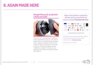 www.trendwatching.com/pt/trends/10trends2013/ 32
Em junho de 2012, o Google lançou o aparelho de
“home media-streaming”, Nexus Q. O seu sistema
wireless vinha com a seguinte inscrição desenhada
a laser: “Projetado e produzido nos EUA”. A base
de metal do Nexus Q é produzida no centro-oeste
do país, os componentes de plástico são feitos
na Califórnia e o aparelho é montado a poucos
quilómetros dos escritórios do Google em Montain
View, Califórnia.
Google Nexus Q: projetado
e feito nos EUA
Alguns dos (grandes e pequenos)
clientes que já se beneficiam do
acesso ao nosso Premium Service:
trendwatching.com/pt/premium
De grandes empresas a pequenos estúdios e agências,
marcas ambiciosas de todo o mundo já estão
trabalhando com o Premium Service.
Não fique para trás em 2013!
8.AGAINMADEHERE
 