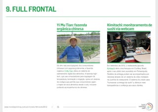 www.trendwatching.com/pt/trends/10trends2013/ 35
Em setembro de 2012, o restaurante japonês
Kimitachi abriu uma franquia em Curitiba, Brasil,
após o seu piloto bem sucedido em Florianópolis.
Pedidos de entrega podem ser acompanhados por
câmeras através de um sistema de vídeo instalado
na cozinha do restaurante. O sistema foi criado para
“humanizar a entrega de sushi” e oferecer mais
transparência e confiança aos seus clientes.
De olho nas preocupações dos consumidores
chineses com segurança alimentar, a fazenda
orgânica Yi Mu Tian utiliza um sistema de
rastreamento digital dos alimentos. A fazenda high-
tech, que usa computadores para regulagem de
temperatura, iluminação e irrigação, opera um sistema
de códigos que permite que consumidores vejam
o trajeto de seus alimentos desde o solo, inclusive
podendo acompanha-los via câmeras.
Kimitachi:monitoramentode
sushiviawebcam
Yi Mu Tian: fazenda
orgânica chinesa
9.FULLFRONTAL
 