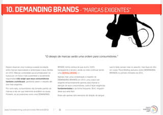 www.trendwatching.com/pt/trends/10trends2013/ 36
10.demandingbrands-“MARCASEXIGENTES”
Espere observar uma mudança ousada na relação
entre marcas responsáveis e ambiciosas e seus clientes
em 2013. Marcas conectadas que já embarcaram na
busca por um futuro mais sustentável e socialmente
responsável irão exigir que seus consumidores
também contribuam, ganhando assim o respeito até
dos mais exigentes.
Por outro lado, consumidores não tomarão partido de
marcas a não ser que realmente acreditem na causa.
Portanto, ao se posicionar como uma DEMANDING
BRAND, tenha certeza de que você é 100%
transparente e sincero, senão só resta continuar sendo
uma SERVILE BRAND ;-)
Apenas mais uma consideração a respeito de
DEMANDING BRANDS em 2013: uma coisa é ser
exigente temporariamente apenas para chamar a
atenção de seus consumidores, outra é fazer exigências
fundamentadas e de forma frequente. Bom, ninguém
disse que seria fácil.
Estes são apenas dois exemplos de doação de sangue
que te farão pensar mais no assunto, mas fique de olho
em nosso Trend Briefing exclusivo sobre DEMANDING
BRANDS no primeiro trimestre de 2013.
“O desejo de marcas serão uma ordem para consumidores.”
 