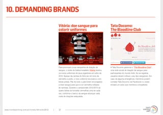 www.trendwatching.com/pt/trends/10trends2013/ 37
A Tata Docomo gerencia o “The Bloodline Club”,
uma rede social de doação de sangue para
participantes do mundo todo. Ao se registrar,
usuários devem indicar o seu tipo sanguíneo. Em
caso de alguma emergência, membros podem
contatar Tata Docomo via Facebook e o clube
enviará um aviso aos membros compatíveis.
Para promover a sua campanha de doação de
sangue, o clube de futebol brasileiro Vitoria revelou
os novos uniformes de seus jogadores em julho de
2012. Apesar da camisa do time ser em tons de
vermelho e preto, o novo uniforme era branco com
listras pretas. Fãs de todo o país foram encorajados
a doar sangue para que a cor vermelha voltasse
às camisas. Durante o campeonato 2012/2013 as
quatro listras se tornarão vermelhas uma de cada
vez, conforme o banco de sangue alcançar cada
meta de doações estipulada.
Tata Docomo:
The Bloodline Club
Vitória: doe sangue para
colorir uniformes
10.demandingbrands
 