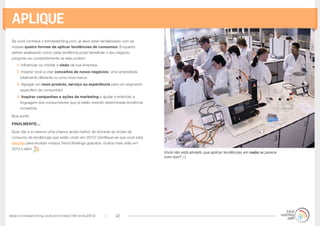 www.trendwatching.com/pt/trends/10trends2013/ 40
Aplique
Se você conhece o trendwatching.com, já deve estar familiarizado com as
nossas quatro formas de aplicar tendências de consumos. Enquanto
estiver analisando como cada tendência pode beneficiar o seu negócio,
pergunte-se constantemente se elas podem:
1. Influenciar ou moldar a visão da sua empresa.
2. Inspirar você a criar conceitos de novos negócios, uma empreitada
totalmente diferente ou uma nova marca.
3. Agregar um novo produto, serviço ou experiência para um segmento
específico de consumidor.
4. Inspirar campanhas e ações de marketing e ajudar a entender a
linguagem dos consumidores que já estão vivendo determinada tendência
inovadora.
Boa sorte!
FINALMENTE…
Quer dar a si mesmo uma chance ainda melhor de dominar as ondas de
consumo de tendências que estão vindo em 2013? Certifique-se que você está
inscrito para receber nossos Trend Briefings gratuitos: muitos mais virão em
2013 e além
Você não está aliviado que aplicar tendências em nada se parece
com isso? ;-)
 