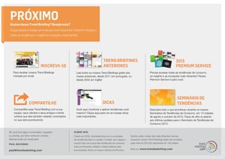 2013
Premium ServiceINSCREVA-SE
Trend Briefings
ANTERIORES
SEMINÁRIO DE
TENDÊNCIASDICAS
PRÓXIMOGostou desse Trend Briefing? Deseja mais?
Clique abaixo e esteja certo de que você estará por cima em relação a
todas as tendências, insights e inovações importantes:
COMPARTILHE
Para receber nossos Trend Briefings
mensais por email.
Leia todos os nossos Trend Briefings grátis dos
meses anteriores, desde 2011 em português, ou
desde 2002 em inglês!
Descubra tudo o que aconteceu durante os nossos
Seminários de Tendências de Consumo, em 13 cidades,
de agosto a outubro de 2012. Fique de olho (e assine)
aos últimos updates para o Seminário de Tendências de
Consumo 2013.
Precisa acessar todas as tendências de consumo,
os insights e as inovações mais vibrantes? Nosso
Premium Service é para você.
Você quer monitorar e aplicar tendências você
mesmo? Clique aqui para ver as nossas dicas
mais importantes.
Compartilhe esse Trend Briefing com a sua
equipe, seus clientes e seus amigos e tenha
certeza que eles também estarão conectados
no que está acontecendo.
Se você tem algum comentário, sugestão
ou dúvida, por favor entre em contato.
Apenas envie um email para:
PAUL BACKMAN
paul@trendwatching.com
SOBRE NÓS
Criado em 2002, trendwatching.com é a empresa
de tendências líder no cenário mundial, que mapea o
mundo todo em busca das tendências de consumo
mais promissoras, insights e ideias práticas para
sua empresa. Entre os nossos clientes do Premium
Service estão muitas das mais influentes marcas,
enquanto nossos Trend Briefings grátis são enviados
para mais de 200.000 assinantes em 180 países.
Mais em www.trendwatching.com
 