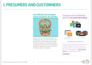 www.trendwatching.com/pt/trends/10trends2013/ 5
É claro que este Trend Briefing
gratuito é só a ponta do iceberg.
trendwatching.com/pt/premium
O ano que vem já está logo ali! Se você quer ter acesso
à TODAS as tendências, insights e inovações que
você precisa manter no seu radar pelos próximos 12-
18 meses, dê uma olhada no nosso 2013 Premium
Service, incluindo o 2013 Trend Report!
LEIA MAIS »
Em Julho de 2012 a cadeia inglesa de fast-food
saudável Leon criou Leon Bonds. O projeto visava
angariar GBP 1,5 milhão através de seus clientes
(ao invés de investidores corporativos) para ajudar
a expansão da marca em novos locais. Investidores
receberam o pagamento dos juros em libras £eon
(créditos para gastar no restaurante).
Leon Bonds: juros pagos
como vouchers de comida
1.PRESUMERSANDCUSTOWNERS
2013 Trend Report
Trend Database +
Monthly Updates + Tips
Industry Trend Reports
 