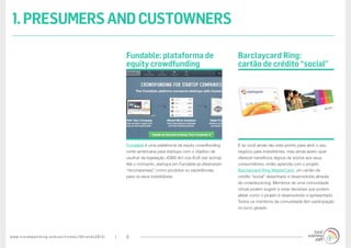 www.trendwatching.com/pt/trends/10trends2013/ 6
E se você ainda não esta pronto para abrir o seu
negócio para investidores, mas ainda assim quer
oferecer benefícios dignos de sócios aos seus
consumidores, então aprenda com o projeto
Barclaycard Ring MasterCard, um cartão de
crédito “social” desenhado e desenvolvido através
de crowdsourcing. Membros de uma comunidade
virtual podem sugerir e votar decisões que podem
afetar como o projeto é desenvolvido e apresentado.
Todos os membros da comunidade têm participação
no lucro gerado.
Fundable é uma plataforma de equity crowdfunding
norte-americana para startups com o objetivo de
usufruir da legislação JOBS Act nos EUA (ver acima).
Até o momento, startups em Fundable já ofereceram
“recompensas”, como produtos ou experiências,
para os seus investidores.
Barclaycard Ring:
cartão de crédito “social”
Fundable: plataforma de
equity crowdfunding
1.PRESUMERSANDCUSTOWNERS
 