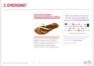 www.trendwatching.com/pt/trends/10trends2013/ 9
Em outubro de 2012, a marca brasileira Amazonas
Sandals anunciou planos de abrir uma loja em
Guangzhou, na China, no início de 2013. Amazonas
Sandals usa matéria-prima bruta de árvores
seringueiras do Brasil, e a borracha de suas
sandálias são feitas com 80% de material reciclado.
AmazonasSandals:
chinelosbrasileirosna China
Alguns dos (grandes e pequenos)
clientes que já se beneficiam do
acesso ao nosso Premium Service:
trendwatching.com/pt/premium
De grandes empresas a pequenos estúdios e agências,
marcas ambiciosas de todo o mundo já estão
trabalhando com o Premium Service.
Não fique para trás em 2013!
2.EMERGING2
 