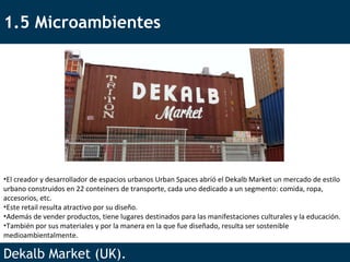 1.5 Microambientes Dekalb Market (UK).  El creador y desarrollador de espacios urbanos Urban Spaces abrió el Dekalb Market un mercado de estilo urbano construidos en 22 conteiners de transporte, cada uno dedicado a un segmento: comida, ropa, accesorios, etc.  Este retail resulta atractivo por su diseño. Además de vender productos, tiene lugares destinados para las manifestaciones culturales y la educación. También por sus materiales y por la manera en la que fue diseñado, resulta ser sostenible medioambientalmente. 