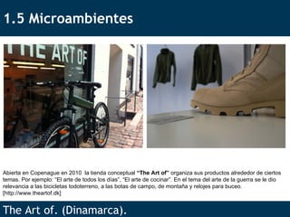 1.5 Microambientes The Art of. (Dinamarca). Abierta en Copenague en 2010  la tienda conceptual  “The Art of”  organiza sus productos alrededor de ciertos temas. Por ejemplo: “El arte de todos los días”, “El arte de cocinar”. En el tema del arte de la guerra se le dio relevancia a las bicicletas todoterreno, a las botas de campo, de montaña y relojes para buceo.  [ http://www.theartof.dk ] 