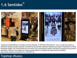 1.6 Sentidos Topshop (Rusia). n Topshop el retail Británico con sede en Rusia introdujo  el ‘AR Door Kinect Room’;  Es un cuarto de prueba en donde los clientes pueden probarse virtualmente las prendas mediante realidad aumentada. Parándose en frente del espejo digital, con el movimiento de sus manos, los compradores pueden controlar los productos que quieren probarse y capturar una imagen de cada una para obtener un registro de cada atuendo completo.  [http://www.youtube.com/watch?v=L_cYKFdP1_0] 
