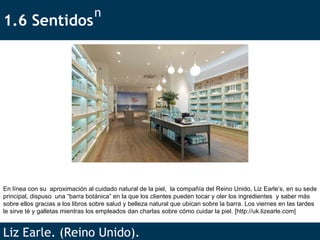 1.6 Sentidos  Liz Earle. (Reino Unido). n En línea con su  aproximación al cuidado natural de la piel,  la compañía del Reino Unido, Liz Earle’s, en su sede principal, dispuso  una “barra botánica” en la que los clientes pueden tocar y oler los ingredientes  y saber más sobre ellos gracias a los libros sobre salud y belleza natural que ubican sobre la barra. Los viernes en las tardes le sirve té y galletas mientras los empleados dan charlas sobre cómo cuidar la piel. [ http://uk.lizearle.com ] 