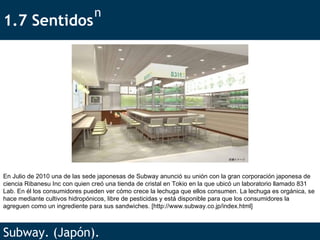 1.7 Sentidos  Subway. (Japón). n En Julio de 2010 una de las sede japonesas de Subway anunció su unión con la gran corporación japonesa de ciencia Ribanesu Inc con quien creó una tienda de cristal en Tokio en la que ubicó un laboratorio llamado 831 Lab. En él los consumidores pueden ver cómo crece la lechuga que ellos consumen. La lechuga es orgánica, se hace mediante cultivos hidropónicos, libre de pesticidas y está disponible para que los consumidores la agreguen como un ingrediente para sus sandwiches.  [ http://www.subway.co.jp/index.html ] 