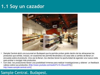 1.1 Soy un cazador Sample Central. Budapest.  Sample Central abrió una sucursal en Budapest que le permite probar gratis dentro de los almacenes los productos que exhibe, incluso, en ocasiones les permite llevárselos a la casa sólo a cambio de llenar un encuesta sobre el producto. Una vez la llenan, los clientes tienen la oportunidad de agendar una nueva visita para probar o recoger más productos.  Con esto  los productores tienen una posibilidad inmensa para realizar investigaciones y obtener  un feedback valioso sobre sus productos. [ http://www.youtube.com/watch?v=4--EkuccGYk ] [ http://www.sample-central.com/ ] 