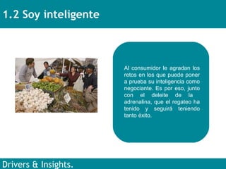 1.2 Soy inteligente Drivers & Insights. Al consumidor le agradan los retos en los que puede poner a prueba su inteligencia como negociante. Es por eso, junto con el deleite de la  adrenalina, que el regateo ha tenido y seguirá teniendo tanto éxito. 