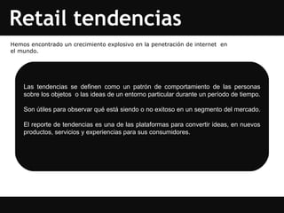 Retail tendencias Las tendencias se definen como un patrón de comportamiento de las personas sobre los objetos  o las ideas de un entorno particular durante un período de tiempo.  Son útiles para observar qué está siendo o no exitoso en un segmento del mercado.  El reporte de tendencias es una de las plataformas para convertir ideas, en nuevos productos, servicios y experiencias para sus consumidores.  Hemos encontrado un crecimiento explosivo en la penetración de internet  en el mundo. 