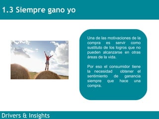 1.3 Siempre gano yo Drivers & Insights Una de las motivaciones de la compra es servir como sustituto de los logros que no pueden alcanzarse en otras áreas de la vida.  Por eso el consumidor tiene la necesidad  obtener el sentimiento de ganancia siempre que hace una compra. 