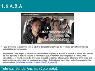 1.6 A.B.A Telmex, Banda Ancha. (Colombia). Está propuesta se desarrolló  con el objetivo de resaltar el esfuerzo de  “ Telmex ” para ofrecer mejores velocidades al mismo precio. Imagine que usted llega a la terminal de transportes en Bogotá y al abordar el bus que lo llevará a su destino, se para alguien y le dice: “el viaje no lo haremos en bus, lo haremos en avión gracias a Telmex. Más velocidad por el mismo precio”. La propuesta consistió en acercar a los usuarios a la marca a través de una experiencia real, sorpresiva, personalizada y emotiva.  Este video se convirtió en un fenómeno viral en las redes sociales. [ http://www.youtube.com/watch?v=3S_K_yn0cJ0 ] 