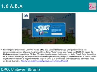 1.6 A.B.A OMO, Unilever. (Brasil) El detergente brasileño de  Unilever  marca  OMO  está utilizando tecnología GPS para llevarle a sus consumidores premios a la casa. La promoción se llama “Experimenta algo nuevo con  OMO ”. El equipo de  Unilever  esconde dispositivos  GPS en 50 cajas de detergentes distribuidas por todo  Brasil. Cada dispositivo se activa una vez la caja  es retirada del estante del supermercado, el equipo de  OMO  rastrea el destino de la caja hasta que está en el hogar del cliente, luego lo visita  y lo premia con una videocámara de bolsillo y con un día de diversión.  [ http://www.experimentealgonovo.com.br/home/#/home ]  2 ECO 