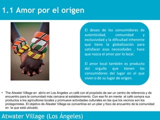 1.1 Amor por el origen  Atwater Village (Los Ángeles)  El deseo de los consumidores de autenticidad, comunidad y exclusividad y la dificultad inherente que tiene la globalización para satisfacer esas necesidades , hace que nazca el amor por lo local.  El amor local también es producto del orgullo que tienen los consumidores del lugar en el que viven o de su lugar de origen.  The Atwater Village en  abrío en Los Angeles un café con el propósito de ser un centro de referencia y de encuentro para la comunidad más cercana al establecimiento. Con ese fin en mente  el café compra sus productos a los agricultores locales y promueve actividades culturales en las que los vecinos son los protagonistas. El objetivo de Atwater Village es convertirse en un pilar y foco de encuentro de la comunidad en  la que está ubicado.  