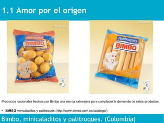 1.1 Amor por el origen  Bimbo, minicaladitos y palitroques. (Colombia) Productos nacionales hechos por Bimbo una marca extranjera para complacer la demanda de estos productos. BIMBO  minicaladitos y palitroques (http://www.bimbo.com.co/catalogo/)  