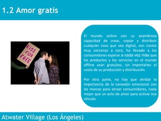 1.2 Amor gratis  Atwater Village (Los Ángeles)  El mundo online con su asombrosa capacidad de crear, copiar y distribuir cualquier cosa que sea digital, con costos muy cercanos a cero, ha llevado a los consumidores esperar  a cada vez más  que los productos y los servicios en el mundo offline sean gratuitos, sin importarles el costo de su producción y distribución.  Por otra parte, no hay que olvidar la importancia de la conexión emocional con las marcas para atraer consumidores, nada mejor que un acto de amor para activar ese vínculo.  