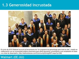 1.3 Generosidad incrustada Walmart (EE.UU) En junio de 2010 Walmart anunció el lanzamiento de “Un programa de aprendizaje para toda la vida”, creado en colaboración con la Universidad pública americana para darle educación universitaria a sus empleados en base a su área de desempeño. [http://walmartstores.com/CommunityGiving/9973.aspx?p=236] 