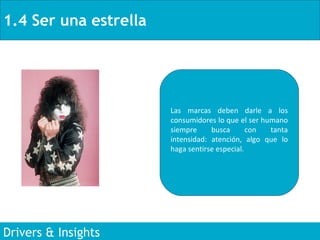 1.4 Ser una estrella Drivers & Insights Las marcas deben darle a los consumidores lo que el ser humano siempre busca con tanta intensidad: atención, algo que lo haga sentirse especial.  