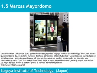 1.5 Marcas Mayordomo Nagoya Institute of Technology. (Japón) Desarrollado en Octubre de 2010  por la universidad japonesa Nagoya Institute of Technology, Mei-Chan es una guía interactiva, 3D, en tamaño humano  diseñada para asistir a los estudiantes y visitantes para su movilización por el campus y sobre los eventos que allí ocurren. Los usuarios pueden  preguntarle, por ejemplo,  por direcciones y Mei – Chan podrá explicarles cómo llegar al lugar requerido usando gestos y mapas interactivos. Lo mejor de todo es que el sistema presta el servicio de manera gratuita.  [http://www.nitech.ac.jp/eng] 