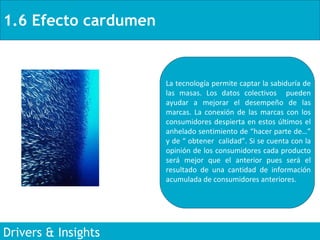 1.6 Efecto cardumen Drivers & Insights La tecnología permite captar la sabiduría de las masas. Los datos colectivos  pueden ayudar a mejorar el desempeño de las marcas. La conexión de las marcas con los consumidores despierta en estos últimos el anhelado sentimiento de “hacer parte de…” y de “ obtener  calidad”. Si se cuenta con la opinión de los consumidores cada producto será mejor que el anterior pues será el resultado de una cantidad de información acumulada de consumidores anteriores . 