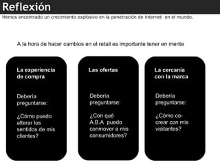 Reflexión A la hora de hacer cambios en el retail es importante tener en mente  La experiencia de compra Las ofertas  La cercanía con la marca Debería preguntarse: ¿Cómo puedo alterar los sentidos de mis clientes? Debería preguntarse: ¿Con qué A.B.A  puedo conmover a mis consumidores? Debería preguntarse: ¿Cómo co- crear con mis visitantes? Hemos encontrado un crecimiento explosivo en la penetración de internet  en el mundo. 