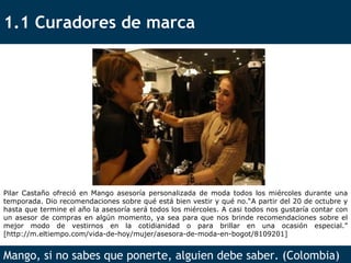 1.1 Curadores de marca Mango, si no sabes que ponerte, alguien debe saber. (Colombia) Pilar Castaño ofreció en Mango asesoría personalizada de moda todos los miércoles durante una temporada. Dio recomendaciones sobre qué está bien vestir y qué no.“A partir del 20 de octubre y hasta que termine el año la asesoría será todos los miércoles. A casi todos nos gustaría contar con un asesor de compras en algún momento, ya sea para que nos brinde recomendaciones sobre el mejor modo de vestirnos en la cotidianidad o para brillar en una ocasión especial.” [http://m.eltiempo.com/vida-de-hoy/mujer/asesora-de-moda-en-bogot/8109201] 