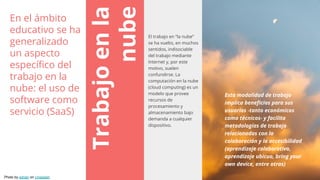 Trabajoenla
nube
El trabajo en “la nube”
se ha vuelto, en muchos
sentidos, indisociable
del trabajo mediante
Internet y, por este
motivo, suelen
confundirse. La
computación en la nube
(cloud computing) es un
modelo que provee
recursos de
procesamiento y
almacenamiento bajo
demanda a cualquier
dispositivo.
Esta modalidad de trabajo
implica beneficios para sus
usuarios -tanto económicos
como técnicos- y facilita
metodologías de trabajo
relacionadas con la
colaboración y la accesibilidad
(aprendizaje colaborativo,
aprendizaje ubicuo, bring your
own device, entre otras)
En el ámbito
educativo se ha
generalizado
un aspecto
específico del
trabajo en la
nube: el uso de
software como
servicio (SaaS)
Photo by adrian on Unsplash
 