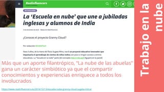 Trabajoenla
nube
Más que un aporte filantrópico, “La nube de las abuelas”
gana un carácter simbiótico ya que el compartir
conocimientos y experiencias enriquece a todos los
involucrados
https://www.realinfluencers.es/2016/12/13/escuela-nube-granny-cloud-sugata-mitra/
 