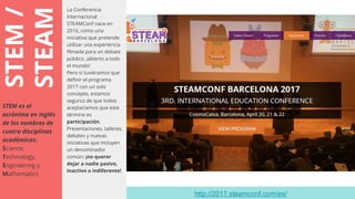 STEM/
STEAM
La Conferencia
Internacional
STEAMConf nace en
2016, como una
iniciativa que pretende
utilizar una experiencia
filmada para un debate
público, ¡abierto a todo
el mundo!
Pero si tuviéramos que
definir el programa
2017 con un solo
concepto, estamos
seguros de que todos
aceptaríamos que este
término es
participación.
Presentaciones, talleres,
debates y nuevas
iniciativas que incluyen
un denominador
común: ¡no querer
dejar a nadie pasivo,
inactivo o indiferente!
STEM es el
acrónimo en inglés
de los nombres de
cuatro disciplinas
académicas:
Science,
Technology,
Engineering y
Mathematics
http://2017.steamconf.com/es/
 