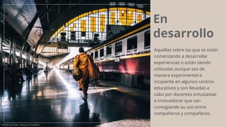 En
desarrollo
Aquellas sobre las que se están
comenzando a desarrollar
experiencias o están siendo
utilizadas aunque sea de
manera experimental e
incipiente en algunos centros
educativos y son llevadas a
cabo por docentes entusiastas
e innovadores que van
contagiando su uso entre
compañeros y compañeras.
Photo by Ryan Tang on Unsplash
 