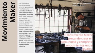 Movimiento
Maker
Este movimiento
promueve que las
personas aprendamos
y nos formemos
haciendo, diseñando y
fabricando cosas que
nos puedan ser útiles
(o no), o que nos sirvan
para aprender.
Cada vez hay más
personas que piensan
que no se puede
guardar la información
únicamente para uno
mismo, y que es básico
poder compartirla (sin
patentes) para que
cualquiera pueda
replicarlo, modificarlo
o utilizarlo como
quiera. Los Makers son
las personas que lideran
la 3a Revolución
Industrial.
El movimiento Maker
pretende crear en
comunidad y compartir
conocimientos entre
iguales.
Photo by Clark Young on Unsplash
Para muchos está siendo
un modo de vivir.
 