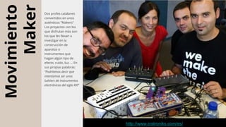 Movimiento
Maker
Dos profes catalanes
convertidos en unos
auténticos "Makers"
Los proyectos con los
que disfrutan más son
los que les llevan a
investigar en la
construcción de
aparatos o
instrumentos que
hagan algún tipo de
efecto, ruido, luz, ... En
sus propias palabras:
“Podríamos decir que
intentamos ser unos
luthiers de instrumentos
electrónicos del siglo XXI”
http://www.instroniks.com/es/
 
