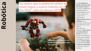 Robótica Que la robótica ha
pasado a formar parte
de nuestras vidas es
un hecho innegable del
que parece que no
hemos llegado a tomar
conciencia plena en
muchas de sus
dimensiones y
repercusiones, éticas y
estéticas, en el
panorama social de esta
Aldea Global en la que
vivimos.
Pero ¿qué es la
robótica? ¿Cómo afecta
a la vida cultural y
social de los seres
humanos que diseñan y
utilizan estos artefactos
tecnológicos? ¿En qué
manera tienen cabida
las denominadas artes
creativas o expresivas
en esta nueva cultura
robótica?
“Se espera que la población global de
robots llegue a cuatro millones en el
año 2020” -Informe Horizon 2016-
Photo by Daniel Cheung on Unsplash
"Aprender a programar es más
importante que aprender inglés"
-Tim Cook-
 