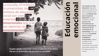 Educación
emocional
Sin emoción no hay
educación. Bajo esta
premisa la emoción no
sólo es tendencia sino
que es condición sine
qua non para la
educación. Se hace
tendencia cuando
gracias a las
neurociencias se
puede comprobar la
relevancia de las
emociones en el
aprendizaje. Pero a la
vez es una necesidad
para no tener
analfabetos
emocionales, adultos
perdidos en las
marañas de las
emociones, sin recursos
para poder convivir con
los otros y con uno
mismo.
Enseñar significa emocionar, evocar su atención desde dentro,
hay que ser provocador, hay que inyectar curiosidad.
La escuela, el instituto,
la universidad, los
ámbitos de educación
social son unos
entornos
emocionales que a la
vez deberían ser
emocionantes
Photo by juan pablo rodriguez on Unsplash
 