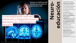 Neuro-
educación
Empiezamos a tener
evidencias científicas
sobre algunos de los
factores que intervienen
en el funcionamiento
del cerebro durante los
procesos de
aprendizaje. Por
ejemplo, la relación
entre el movimiento y
los procesos
cognitivos, la relevancia
de las emociones para
la consolidación de la
memoria, el desarrollo
de las funciones
ejecutivas como un
elemento clave para el
aprendizaje y la
importancia del
diseño de los espacios
donde tienen lugar las
experiencias de
aprendizaje, entre otros.
Tenemos un cerebro que está
diseñado para aprender a lo
largo de toda la vida.
La neuroeducación nace de la
interacción e integración entre las
Neurociencias, la Psicología y la
Educación
Photo by juan pablo rodriguez on UnsplashPhoto credit: AirmanMagazine via Foter.com / CC BY-NC
 