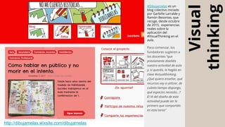 Visual
thinking
http://dibujamelas.wixsite.com/dibujamelas
#Dibujamelas es un
blog colectivo iniciado
por Garbiñe Larralde y
Ramón Besonias, que
recoge, desde octubre
de 2015, experiencias
reales sobre la
aplicación del
#VisualThinking en el
aula.
Para comenzar, los
fundadores sugieren a
los docentes “que
previamente diseñéis
vuestra actividad de aula
y, si queréis, lo hagáis en
clave #visualthinking.
¿Qué quiero enseñar, qué
recursos voy a utilizar, de
cuánto tiempo dispongo,
qué espacios necesito...?
El Vt del diseño de esta
actividad puede ser lo
primero que compartáis
en esta tarea”
 