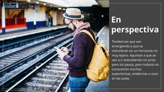 En
perspectiva
Tendencias que van
emergiendo y que se
vislumbran en un horizonte no
muy lejano. Apuntan a que se
van a ir extendiendo sin prisa
pero sin pausa, pero todavía no
conocemos muchas
experiencias, evidencias o usos
en las aulas.
Photo by Clem Onojeghuo on Unsplash
 