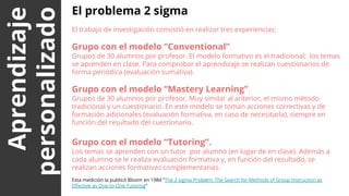 Aprendizaje
personalizado
El problema 2 sigma
El trabajo de investigación consistió en realizar tres experiencias:
Grupo con el modelo “Conventional”.
Grupos de 30 alumnos por profesor. El modelo formativo es el tradicional; los temas
se aprenden en clase. Para comprobar el aprendizaje se realizan cuestionarios de
forma periódica (evaluación sumativa).
Grupo con el modelo “Mastery Learning”.
Grupos de 30 alumnos por profesor. Muy similar al anterior, el mismo método
tradicional y un cuestionario. En este modelo se toman acciones correctivas y de
formación adicionales (evaluación formativa, en caso de necesitarla), siempre en
función del resultado del cuestionario.
Grupo con el modelo “Tutoring”.
Los temas se aprenden con un tutor por alumno (en lugar de en clase). Además a
cada alumno se le realiza evaluación formativa y, en función del resultado, se
realizan acciones formativas complementarias.
Esta medición la publicó Bloom en 1984 “The 2 sigma Problem: The Search for Methods of Group Instruction as
Effective as One-to-One Tutoring”
 